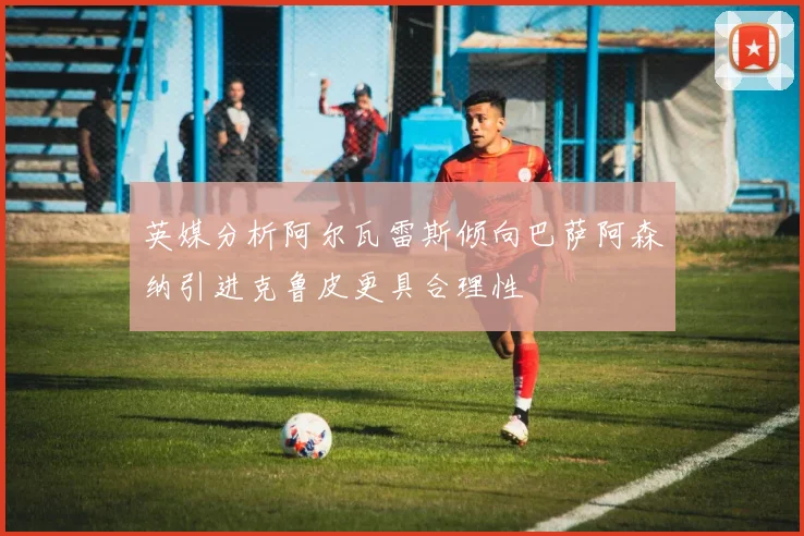 英媒分析阿尔瓦雷斯倾向巴萨阿森纳引进克鲁皮更具合理性