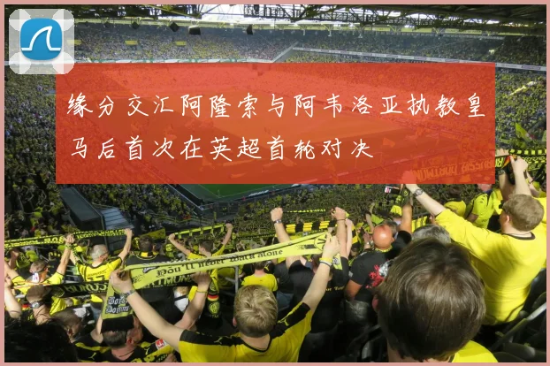 缘分交汇阿隆索与阿韦洛亚执教皇马后首次在英超首轮对决