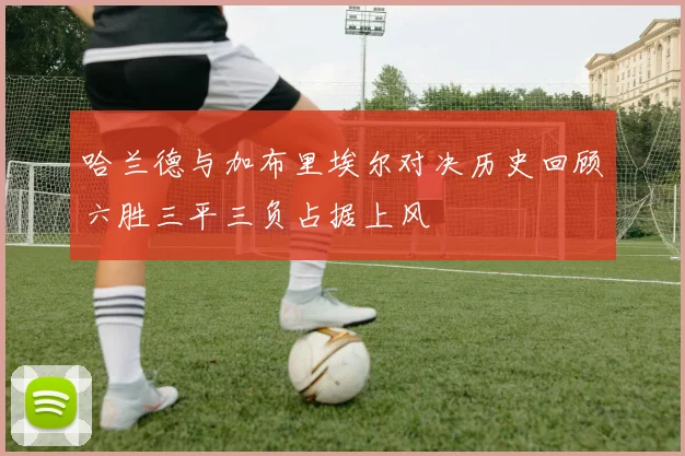 哈兰德与加布里埃尔对决历史回顾六胜三平三负占据上风