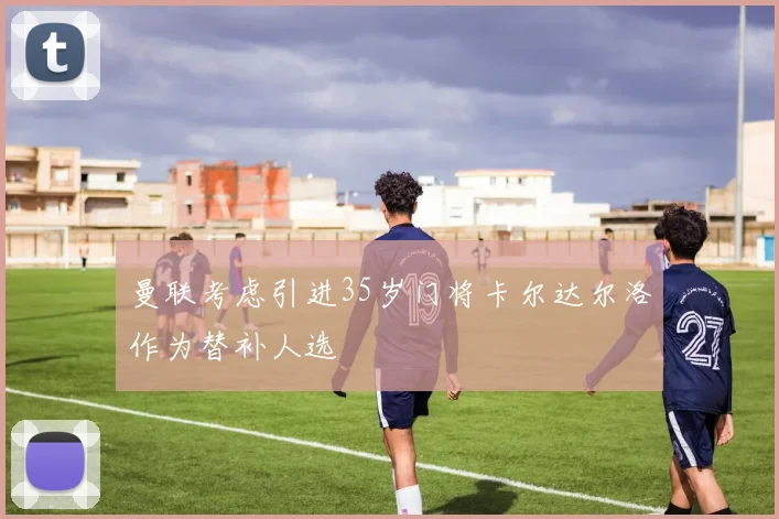 曼联考虑引进35岁门将卡尔达尔洛作为替补人选