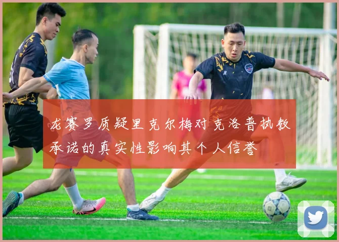 龙赛罗质疑里克尔梅对克洛普执教承诺的真实性影响其个人信誉