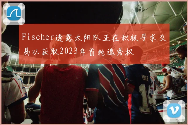 Fischer透露太阳队正在积极寻求交易以获取2023年首轮选秀权