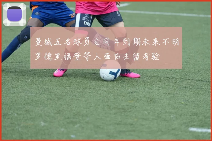 曼城五名球员合同年到期未来不明罗德里福登等人面临去留考验