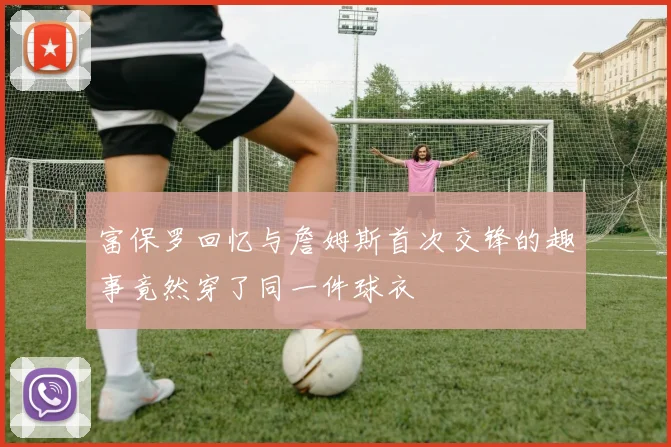 富保罗回忆与詹姆斯首次交锋的趣事竟然穿了同一件球衣